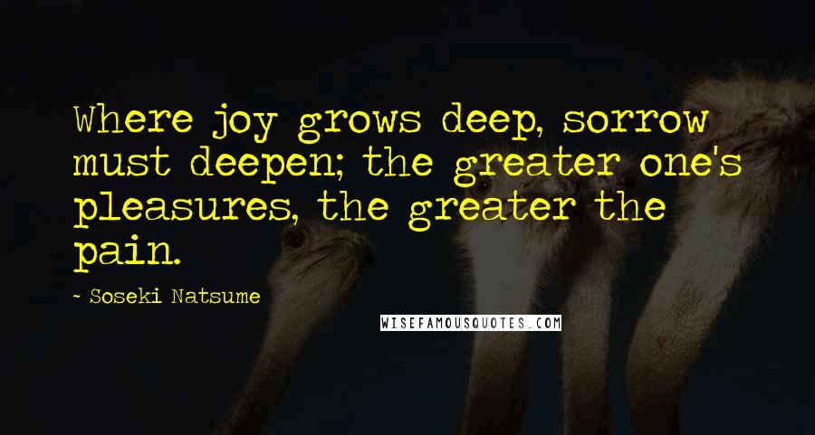 Soseki Natsume Quotes: Where joy grows deep, sorrow must deepen; the greater one's pleasures, the greater the pain.