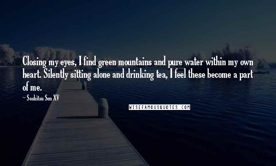 Soshitsu Sen XV Quotes: Closing my eyes, I find green mountains and pure water within my own heart. Silently sitting alone and drinking tea, I feel these become a part of me.