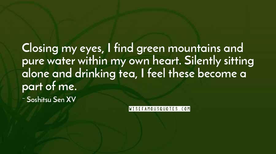 Soshitsu Sen XV Quotes: Closing my eyes, I find green mountains and pure water within my own heart. Silently sitting alone and drinking tea, I feel these become a part of me.