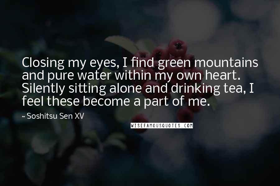 Soshitsu Sen XV Quotes: Closing my eyes, I find green mountains and pure water within my own heart. Silently sitting alone and drinking tea, I feel these become a part of me.