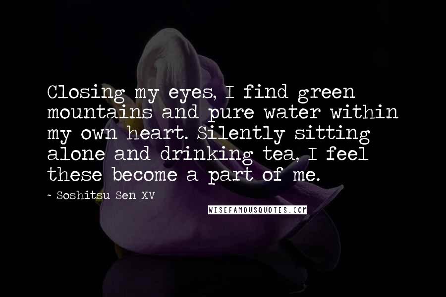 Soshitsu Sen XV Quotes: Closing my eyes, I find green mountains and pure water within my own heart. Silently sitting alone and drinking tea, I feel these become a part of me.