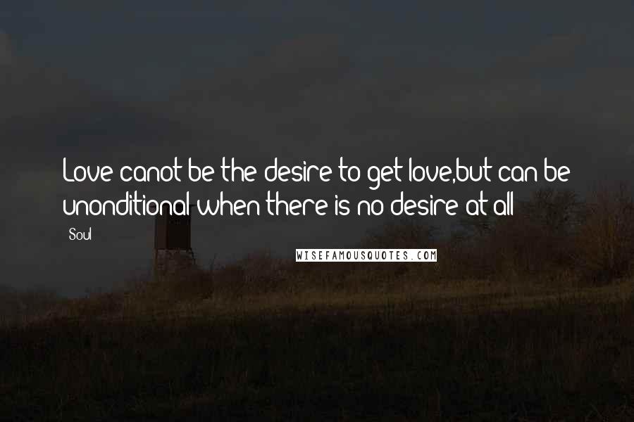 Soul Quotes: Love canot be the desire to get love,but can be unonditional when there is no desire at all