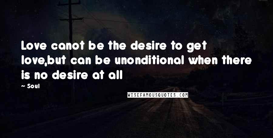 Soul Quotes: Love canot be the desire to get love,but can be unonditional when there is no desire at all