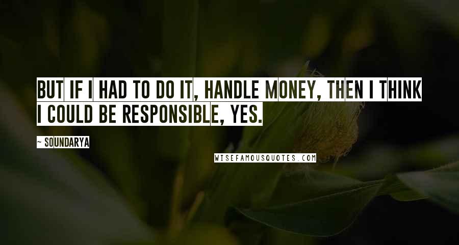 Soundarya Quotes: But if I had to do it, handle money, then I think I could be responsible, yes.