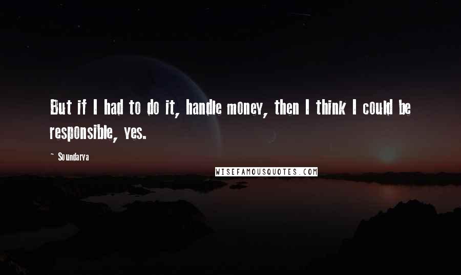 Soundarya Quotes: But if I had to do it, handle money, then I think I could be responsible, yes.