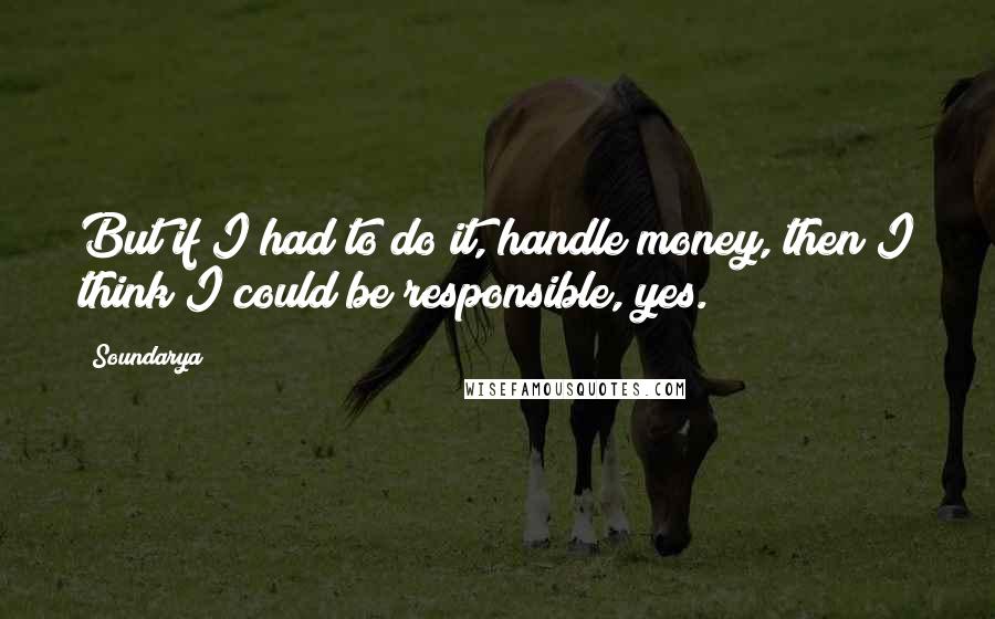 Soundarya Quotes: But if I had to do it, handle money, then I think I could be responsible, yes.