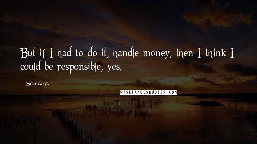 Soundarya Quotes: But if I had to do it, handle money, then I think I could be responsible, yes.