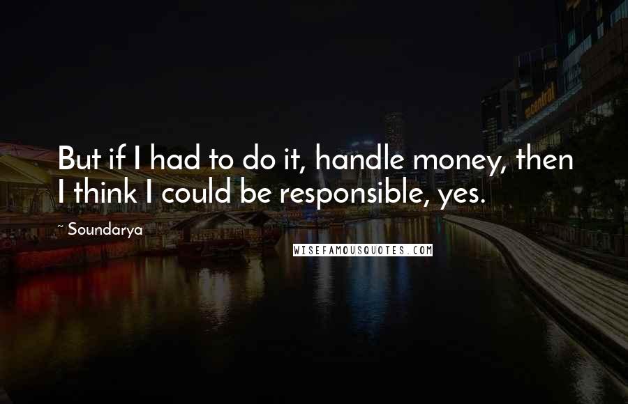 Soundarya Quotes: But if I had to do it, handle money, then I think I could be responsible, yes.