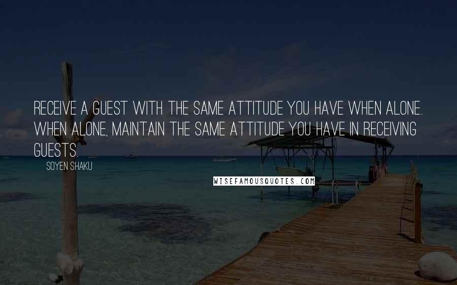 Soyen Shaku Quotes: Receive a guest with the same attitude you have when alone. When alone, maintain the same attitude you have in receiving guests.