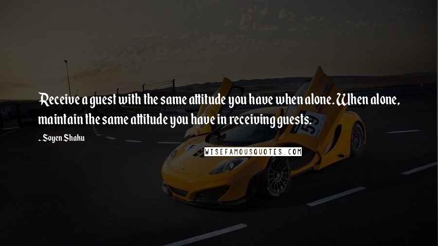 Soyen Shaku Quotes: Receive a guest with the same attitude you have when alone. When alone, maintain the same attitude you have in receiving guests.