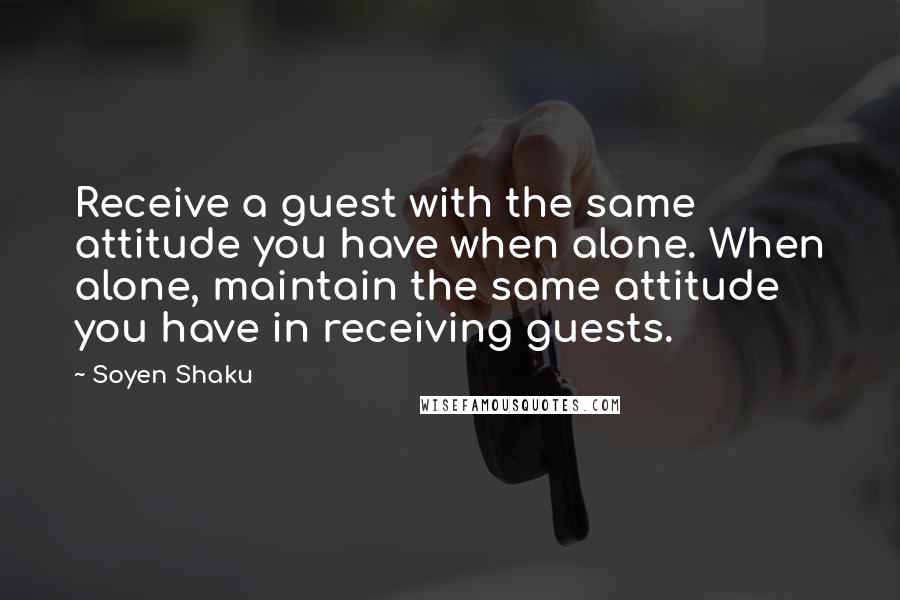 Soyen Shaku Quotes: Receive a guest with the same attitude you have when alone. When alone, maintain the same attitude you have in receiving guests.