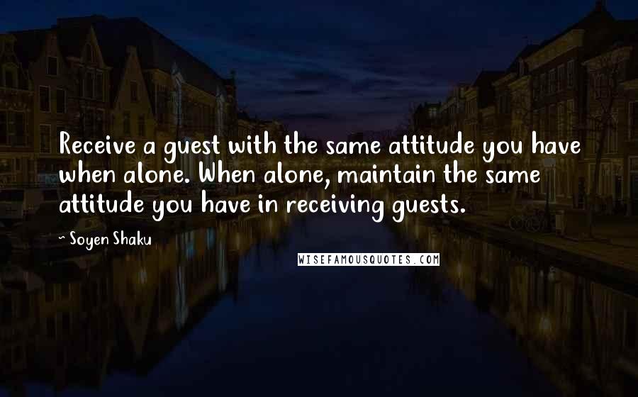 Soyen Shaku Quotes: Receive a guest with the same attitude you have when alone. When alone, maintain the same attitude you have in receiving guests.
