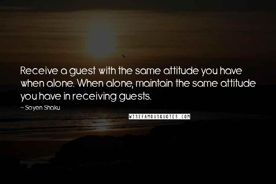 Soyen Shaku Quotes: Receive a guest with the same attitude you have when alone. When alone, maintain the same attitude you have in receiving guests.