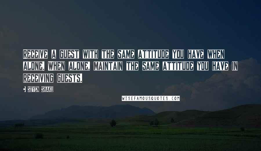 Soyen Shaku Quotes: Receive a guest with the same attitude you have when alone. When alone, maintain the same attitude you have in receiving guests.