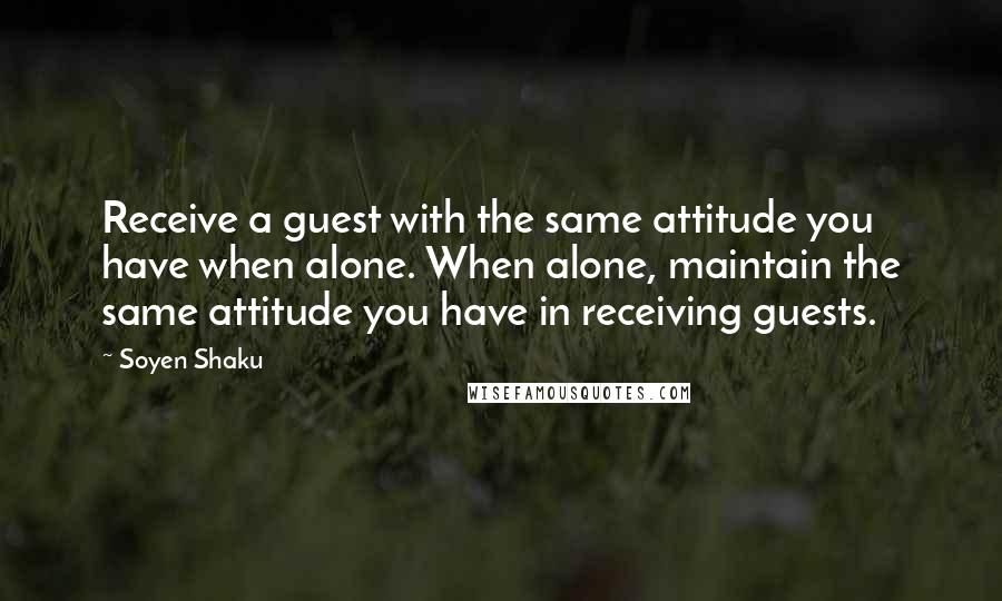 Soyen Shaku Quotes: Receive a guest with the same attitude you have when alone. When alone, maintain the same attitude you have in receiving guests.