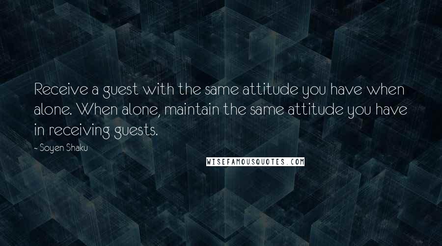 Soyen Shaku Quotes: Receive a guest with the same attitude you have when alone. When alone, maintain the same attitude you have in receiving guests.