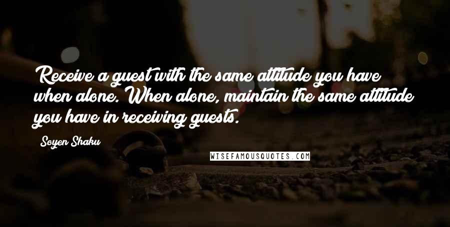 Soyen Shaku Quotes: Receive a guest with the same attitude you have when alone. When alone, maintain the same attitude you have in receiving guests.