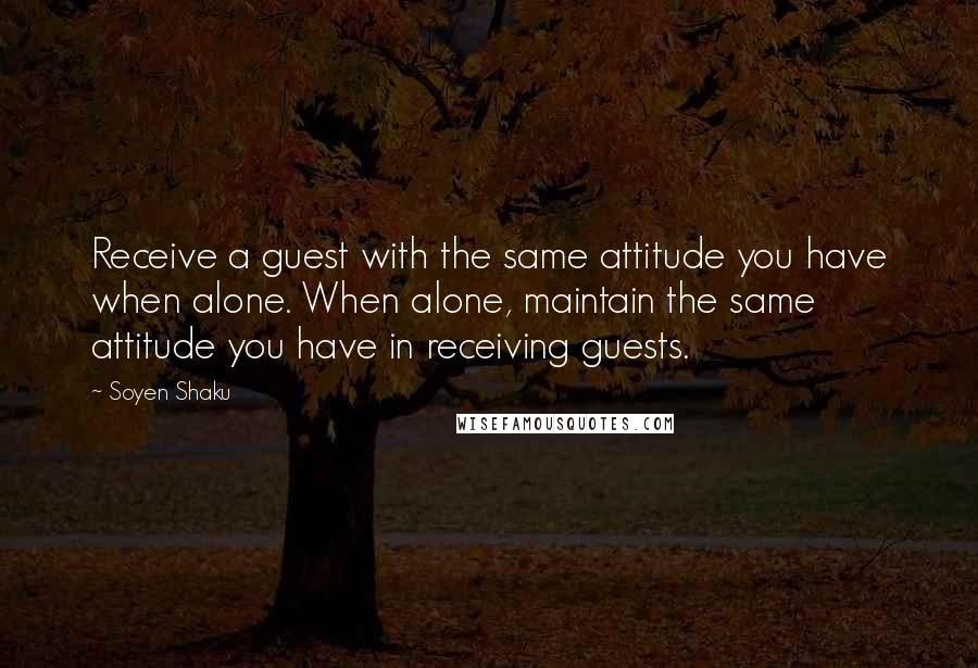 Soyen Shaku Quotes: Receive a guest with the same attitude you have when alone. When alone, maintain the same attitude you have in receiving guests.