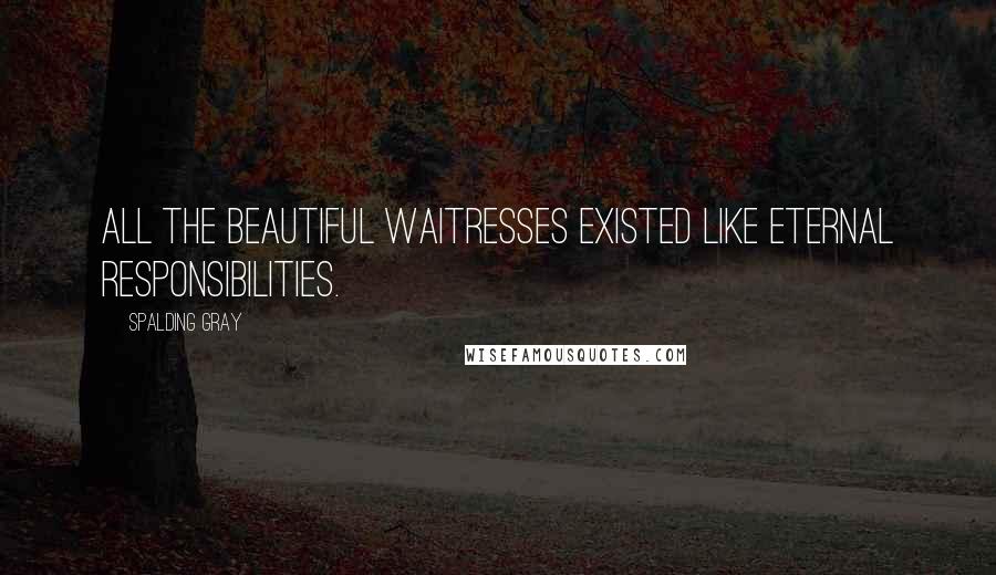 Spalding Gray Quotes: All the beautiful waitresses existed like eternal responsibilities.