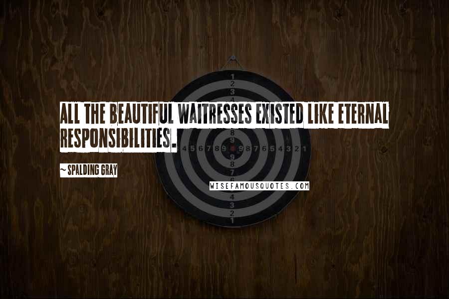 Spalding Gray Quotes: All the beautiful waitresses existed like eternal responsibilities.