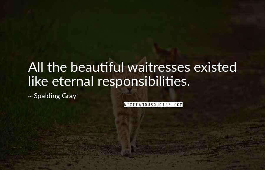 Spalding Gray Quotes: All the beautiful waitresses existed like eternal responsibilities.