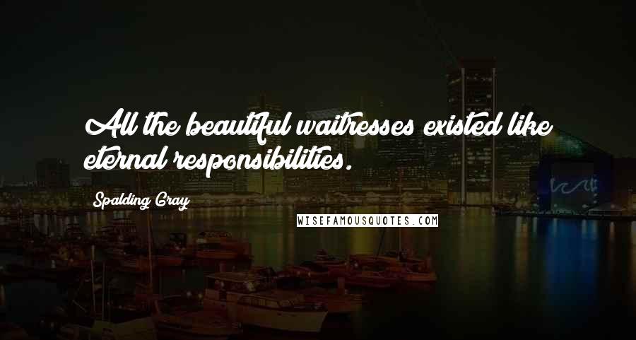 Spalding Gray Quotes: All the beautiful waitresses existed like eternal responsibilities.