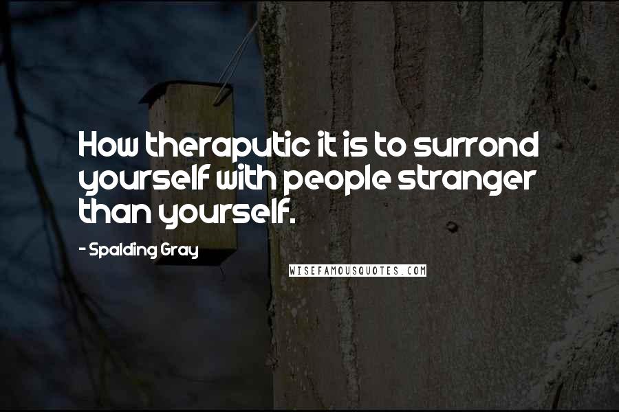 Spalding Gray Quotes: How theraputic it is to surrond yourself with people stranger than yourself.