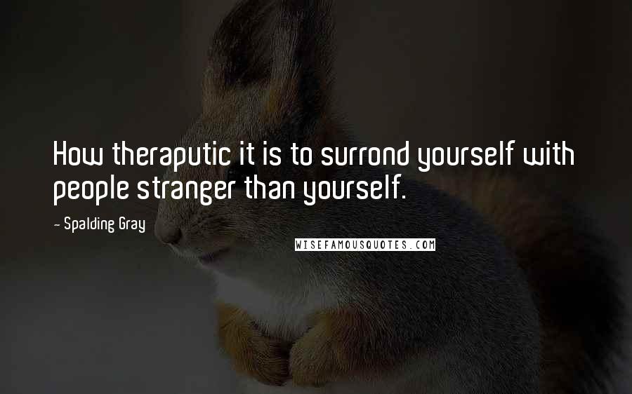 Spalding Gray Quotes: How theraputic it is to surrond yourself with people stranger than yourself.