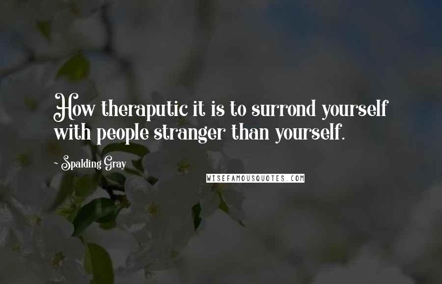 Spalding Gray Quotes: How theraputic it is to surrond yourself with people stranger than yourself.