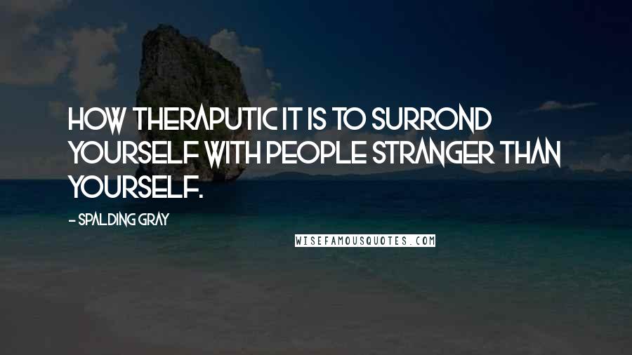 Spalding Gray Quotes: How theraputic it is to surrond yourself with people stranger than yourself.