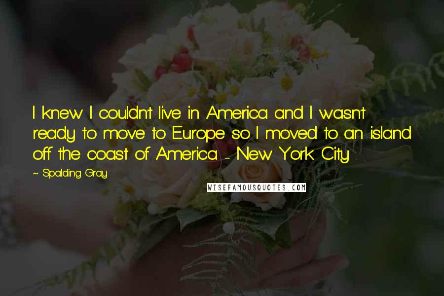 Spalding Gray Quotes: I knew I couldn't live in America and I wasn't ready to move to Europe so I moved to an island off the coast of America - New York City .