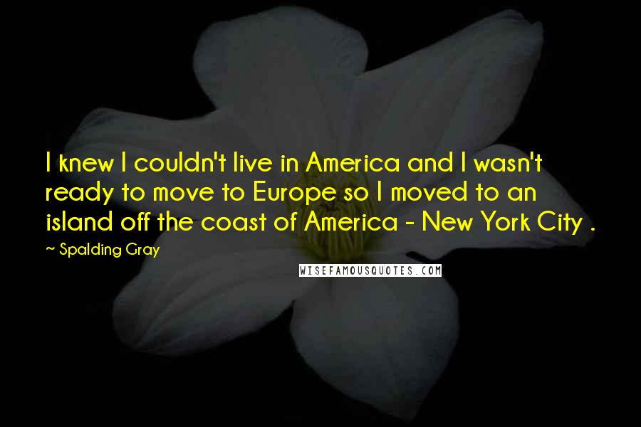 Spalding Gray Quotes: I knew I couldn't live in America and I wasn't ready to move to Europe so I moved to an island off the coast of America - New York City .