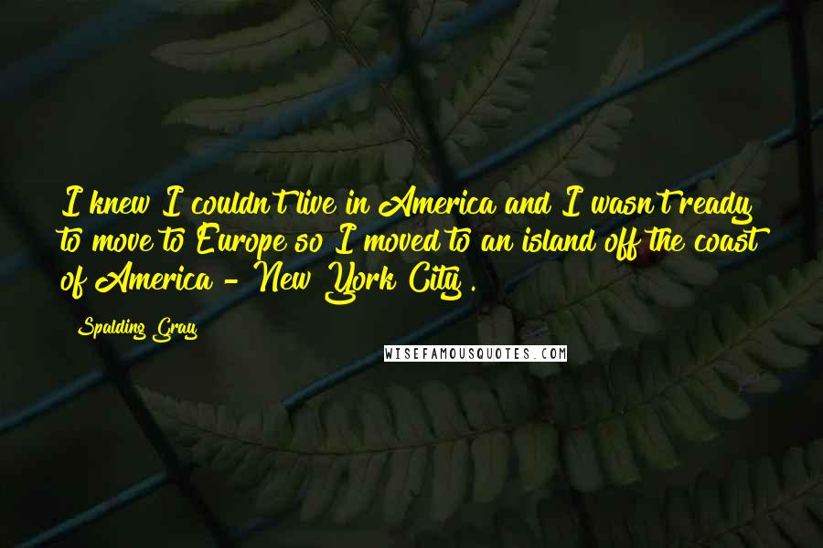 Spalding Gray Quotes: I knew I couldn't live in America and I wasn't ready to move to Europe so I moved to an island off the coast of America - New York City .