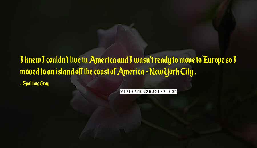 Spalding Gray Quotes: I knew I couldn't live in America and I wasn't ready to move to Europe so I moved to an island off the coast of America - New York City .