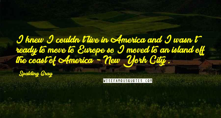 Spalding Gray Quotes: I knew I couldn't live in America and I wasn't ready to move to Europe so I moved to an island off the coast of America - New York City .