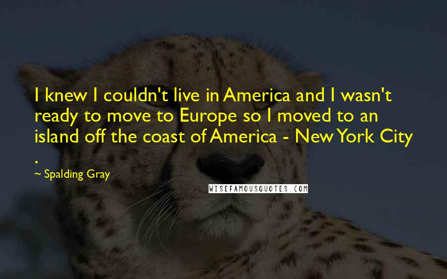Spalding Gray Quotes: I knew I couldn't live in America and I wasn't ready to move to Europe so I moved to an island off the coast of America - New York City .
