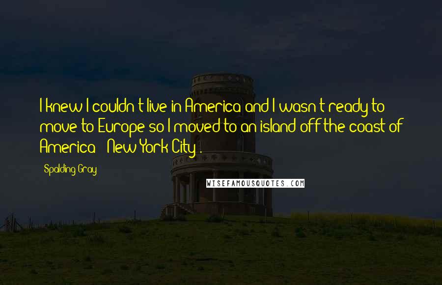 Spalding Gray Quotes: I knew I couldn't live in America and I wasn't ready to move to Europe so I moved to an island off the coast of America - New York City .