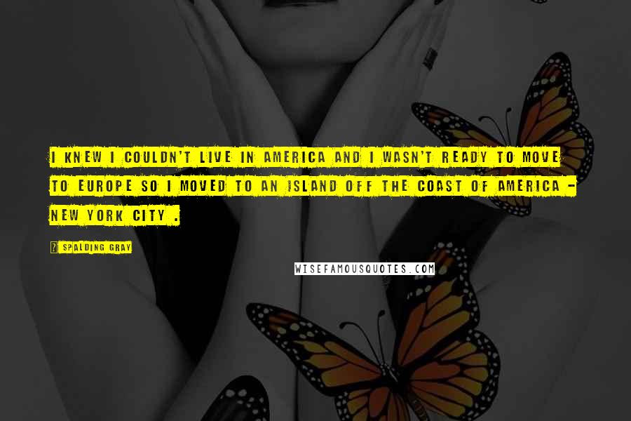 Spalding Gray Quotes: I knew I couldn't live in America and I wasn't ready to move to Europe so I moved to an island off the coast of America - New York City .