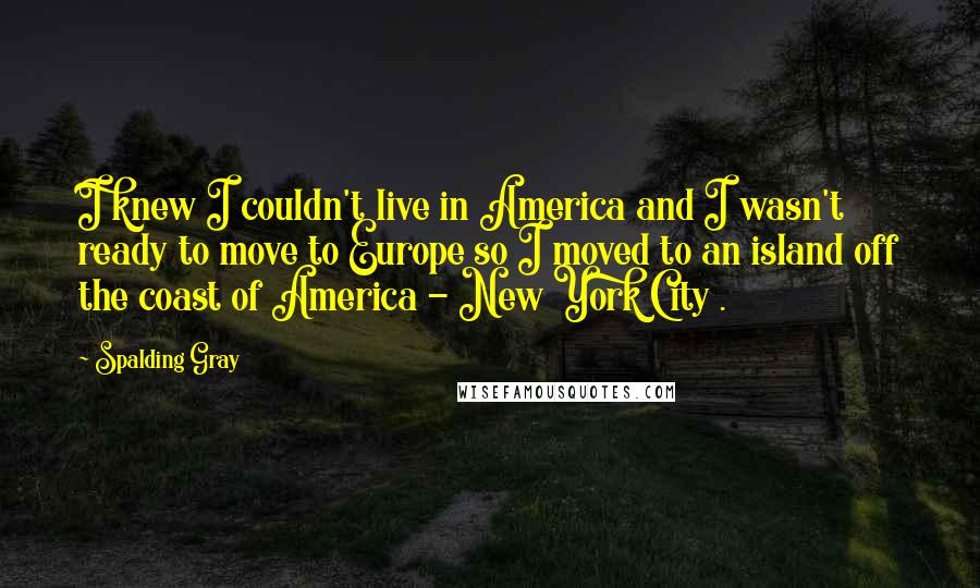 Spalding Gray Quotes: I knew I couldn't live in America and I wasn't ready to move to Europe so I moved to an island off the coast of America - New York City .