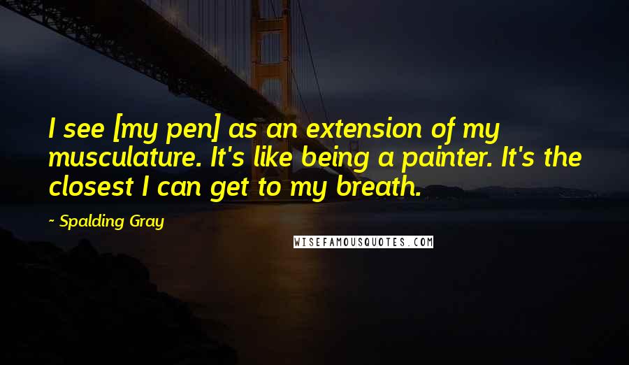 Spalding Gray Quotes: I see [my pen] as an extension of my musculature. It's like being a painter. It's the closest I can get to my breath.