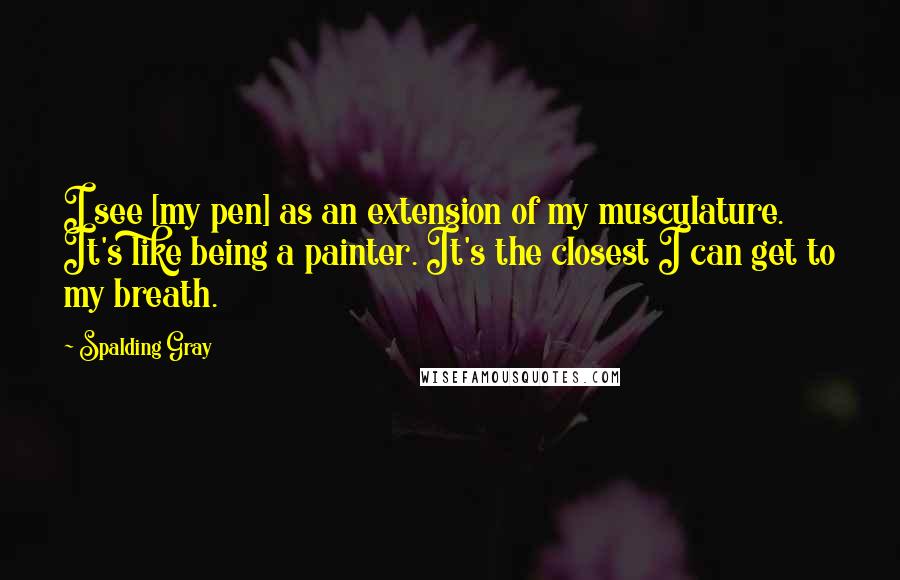 Spalding Gray Quotes: I see [my pen] as an extension of my musculature. It's like being a painter. It's the closest I can get to my breath.