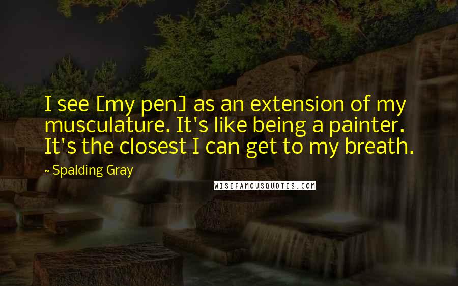 Spalding Gray Quotes: I see [my pen] as an extension of my musculature. It's like being a painter. It's the closest I can get to my breath.