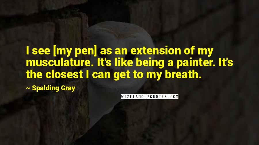 Spalding Gray Quotes: I see [my pen] as an extension of my musculature. It's like being a painter. It's the closest I can get to my breath.