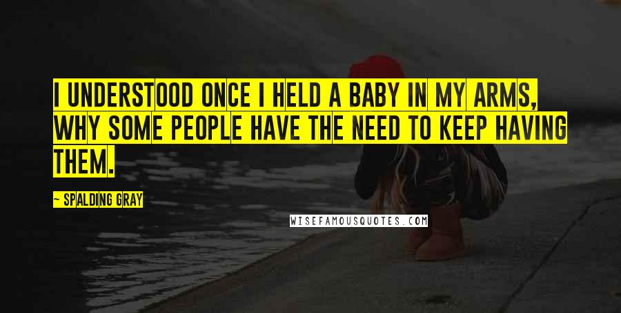 Spalding Gray Quotes: I understood once I held a baby in my arms, why some people have the need to keep having them.