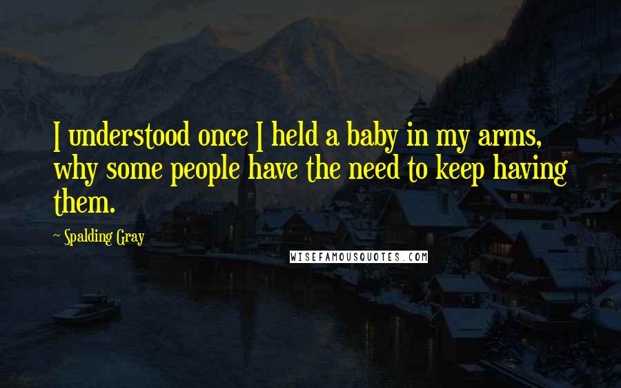 Spalding Gray Quotes: I understood once I held a baby in my arms, why some people have the need to keep having them.