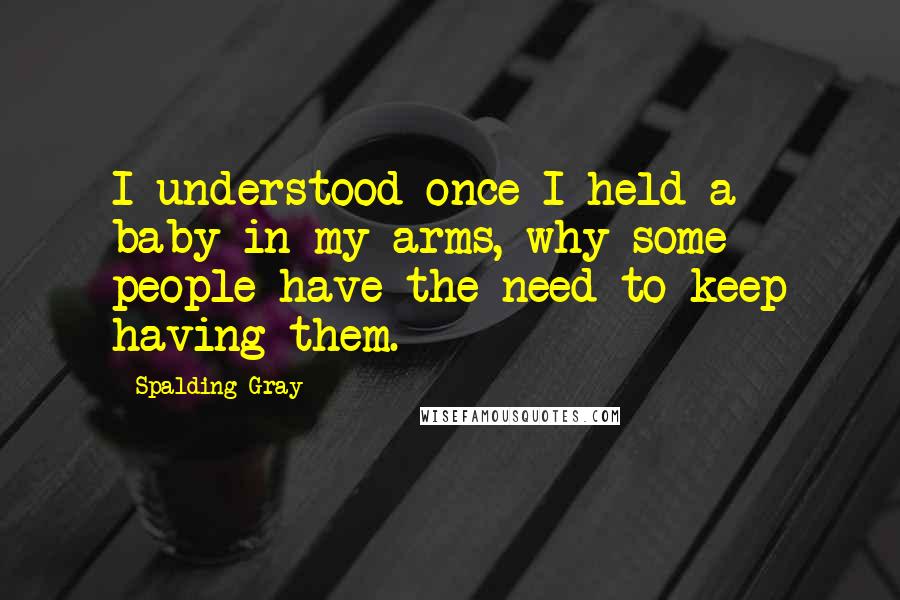 Spalding Gray Quotes: I understood once I held a baby in my arms, why some people have the need to keep having them.