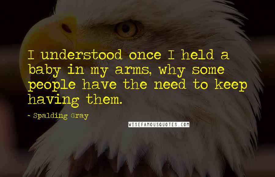 Spalding Gray Quotes: I understood once I held a baby in my arms, why some people have the need to keep having them.