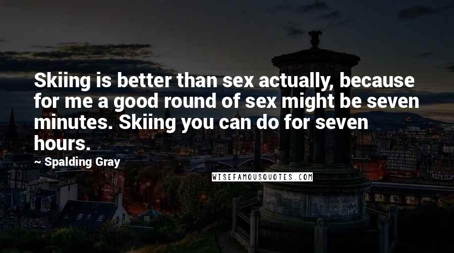Spalding Gray Quotes: Skiing is better than sex actually, because for me a good round of sex might be seven minutes. Skiing you can do for seven hours.