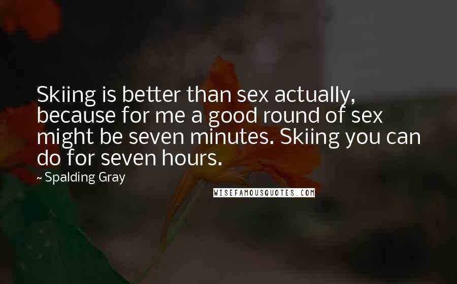Spalding Gray Quotes: Skiing is better than sex actually, because for me a good round of sex might be seven minutes. Skiing you can do for seven hours.