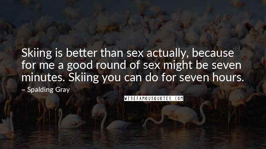 Spalding Gray Quotes: Skiing is better than sex actually, because for me a good round of sex might be seven minutes. Skiing you can do for seven hours.